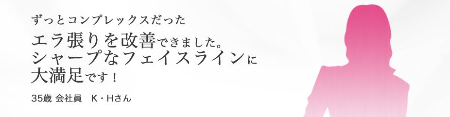 “フェイスライン”　ずっとコンプレックスだった エラ張りを改善できました。シャープなフェイスラインに大満足です！満足です！35歳 会社員 K・Hさん
