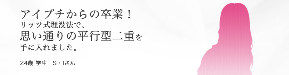 “目もと”　アイプチから卒業！リッツ埋没法で思い通りの並行型二重を手に入れました。24歳 学生 S・Iさん