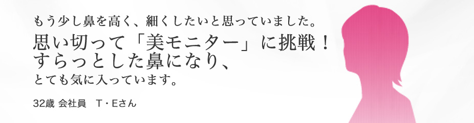 “鼻”　もう少し鼻を高く、細くしたいと思っていました。思い切って「美モニター」に挑戦！すらっとした鼻になり、とても気に入っています。32歳 会社員 T・Eさん